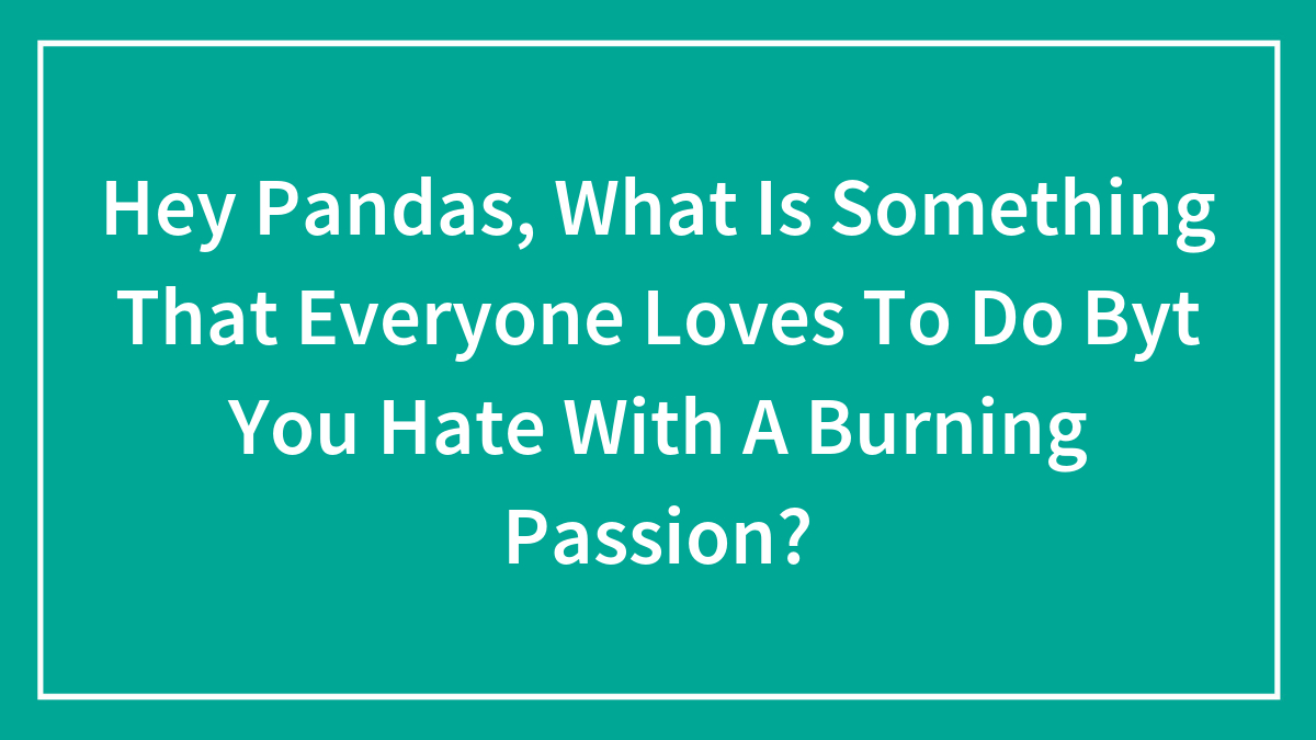 Hey Pandas, What Is Something That Everyone Loves To Do Byt You Hate With A Burning Passion? (Closed)