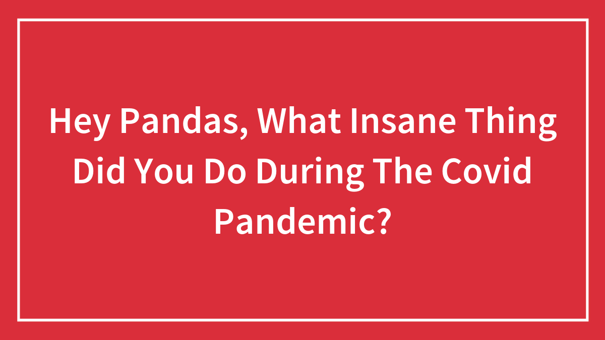 Hey Pandas, What Insane Thing Did You Do During The Covid Pandemic? (Closed)
