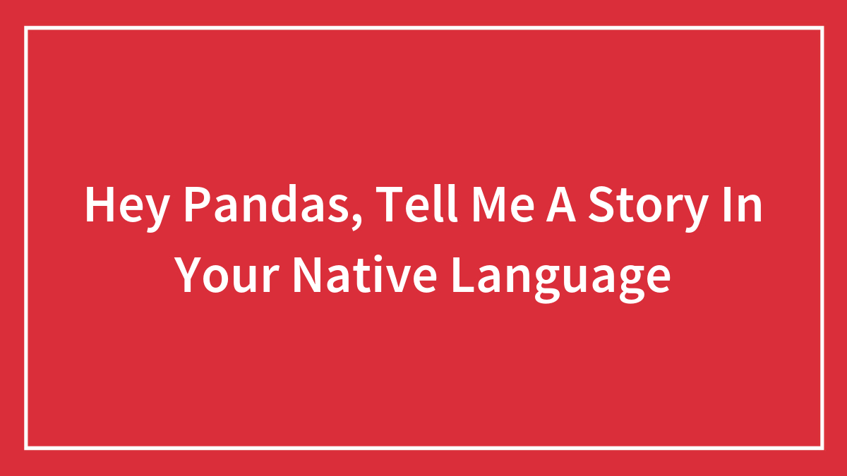 Hey Pandas, Tell Me A Story In Your Native Language (Closed)