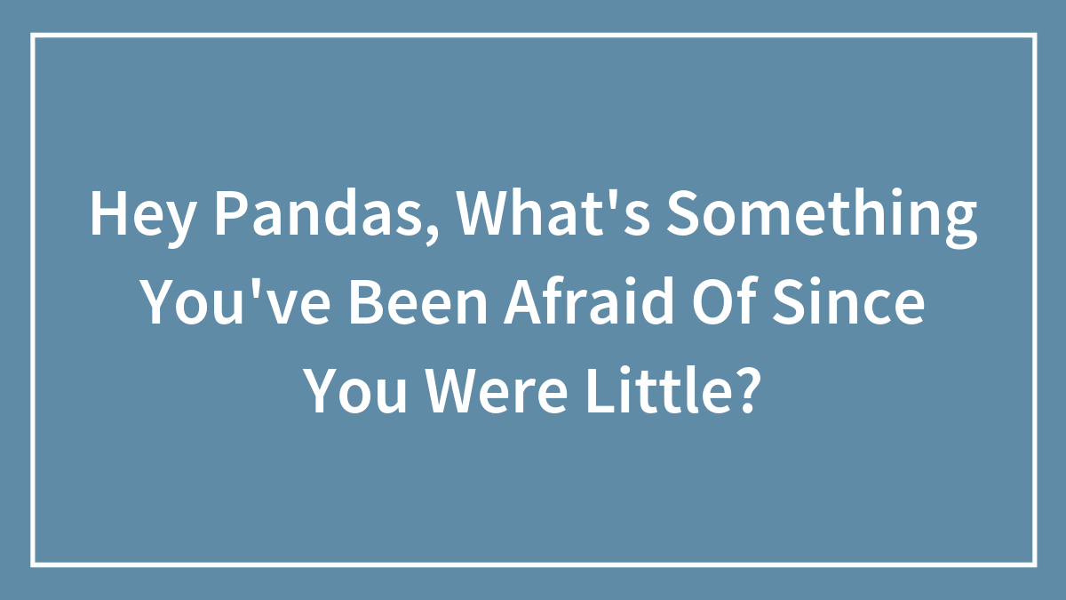 Hey Pandas, What’s Something You’ve Been Afraid Of Since You Were Little? (Closed)
