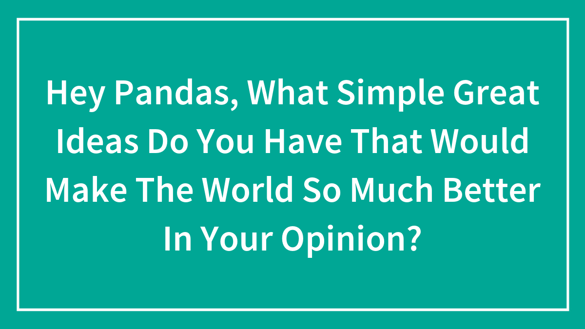 Hey Pandas, What Simple Great Ideas Do You Have That Would Make The World So Much Better In Your Opinion?