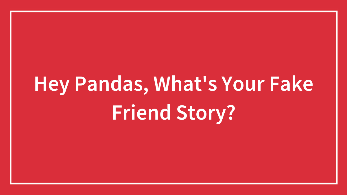 Hey Pandas, What’s Your Fake Friend Story? (Closed)