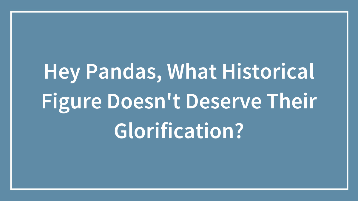 Hey Pandas, What Historical Figure Doesn’t Deserve Their Glorification? (Closed)