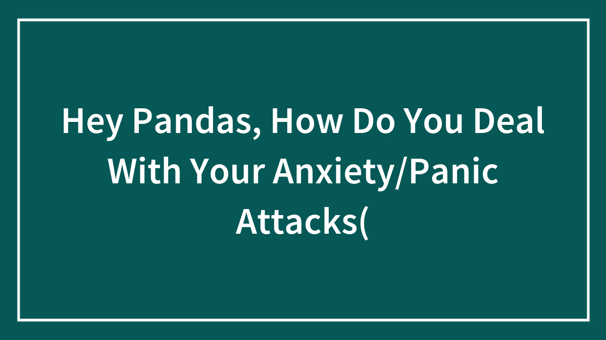 Hey Pandas, How Do You Deal With Your Anxiety/Panic Attacks(