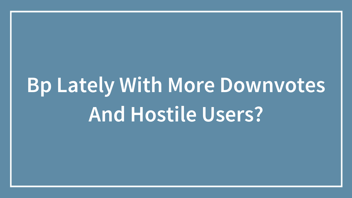 Bp Lately With More Downvotes And Hostile Users?