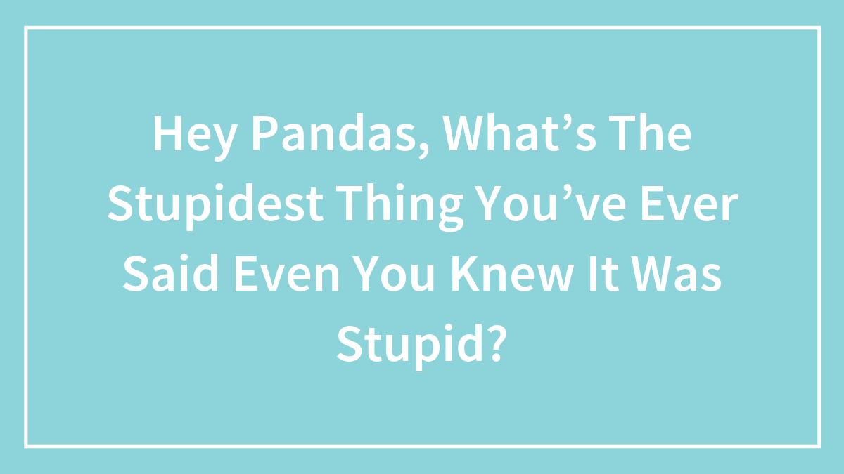 Hey Pandas, What’s The Stupidest Thing You’ve Ever Said Even You Knew It Was Stupid?