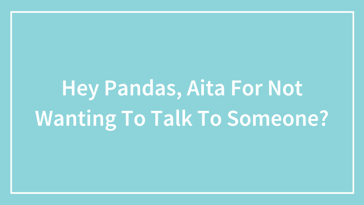 Hey Pandas, Aita For Not Wanting To Talk To Someone?