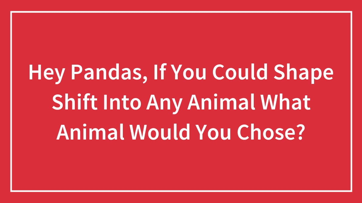 Hey Pandas, If You Could Shape Shift Into Any Animal What Animal Would You Chose?