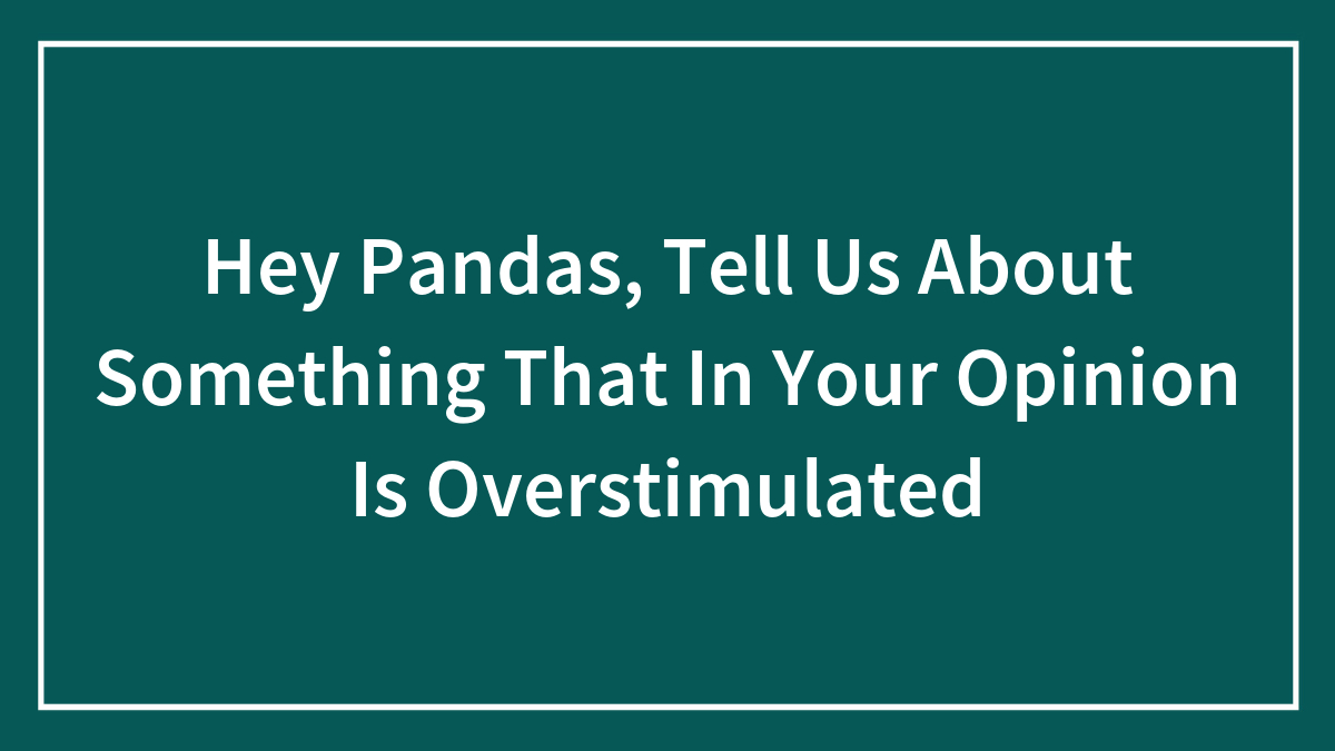 Hey Pandas, Tell Us About Something That, In Your Opinion, Is Overstimulating (Closed)