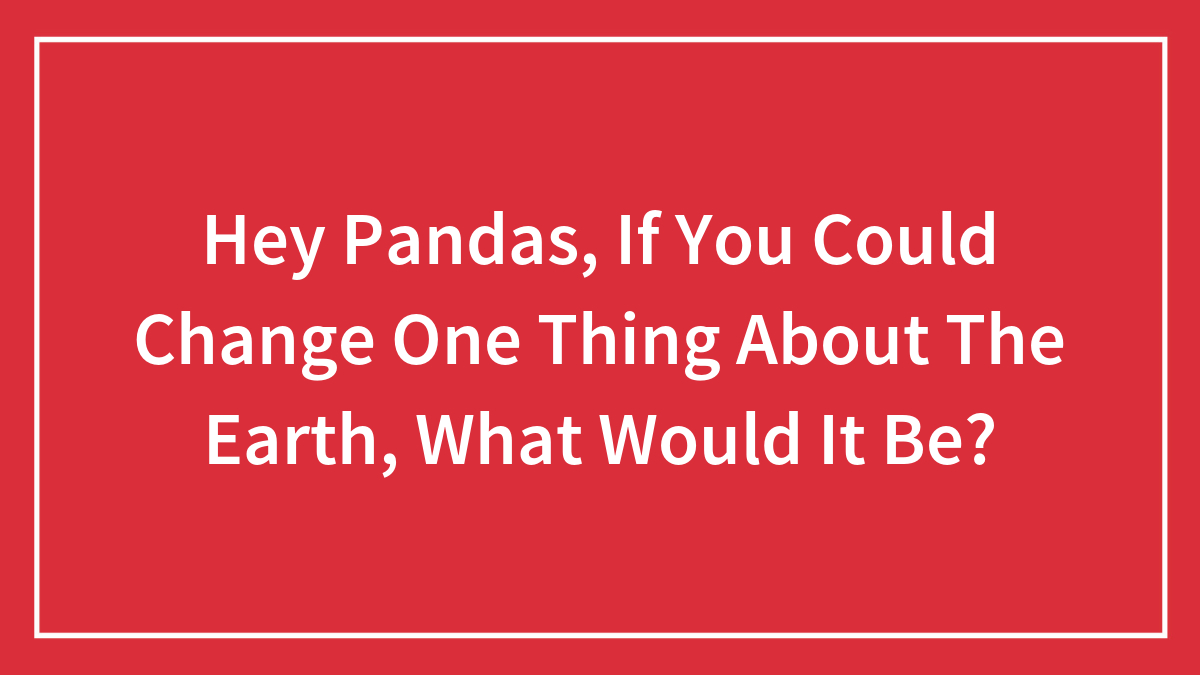 Hey Pandas, If You Could Change One Thing About The Earth, What Would It Be?