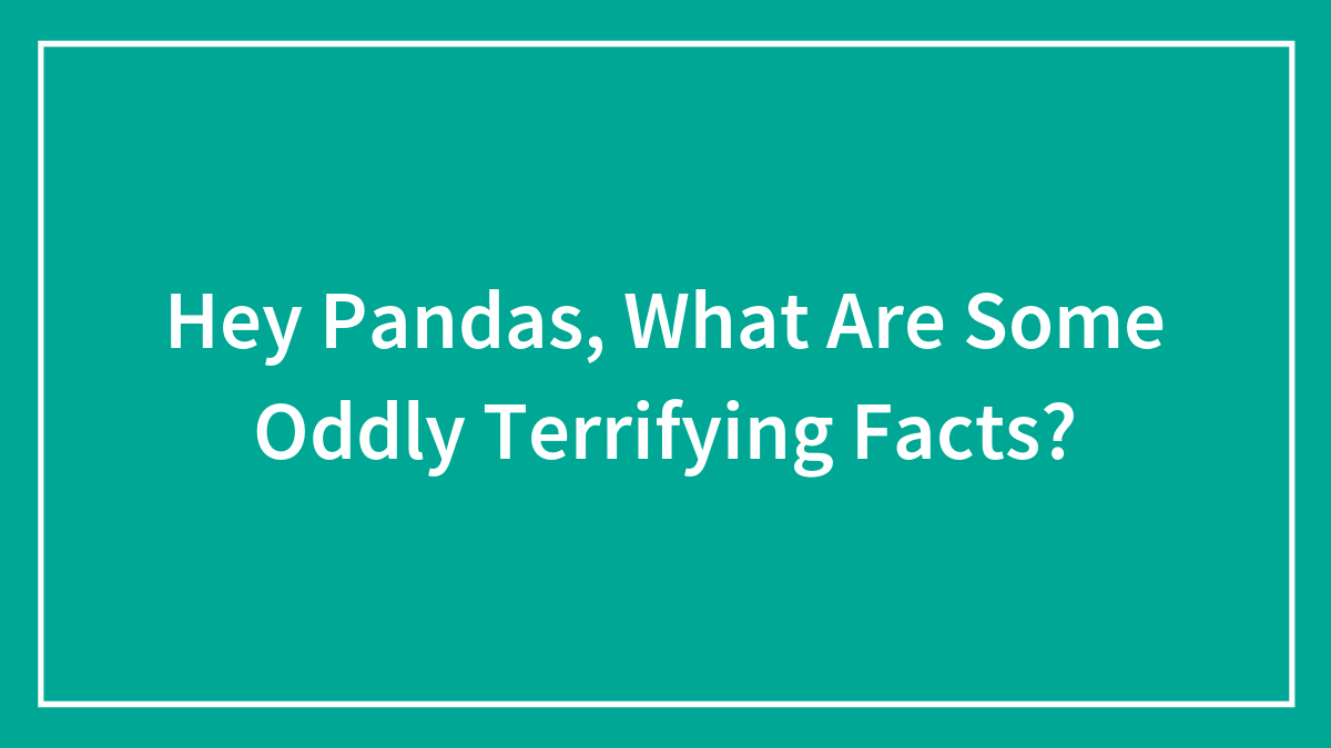 Hey Pandas, What Are Some Oddly Terrifying Facts? (Closed)