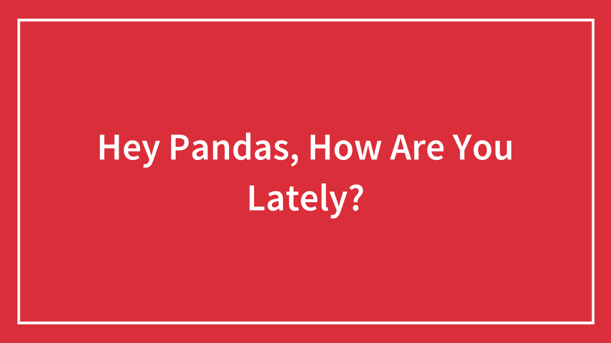 Hey Pandas, How Are You Lately? (Closed)