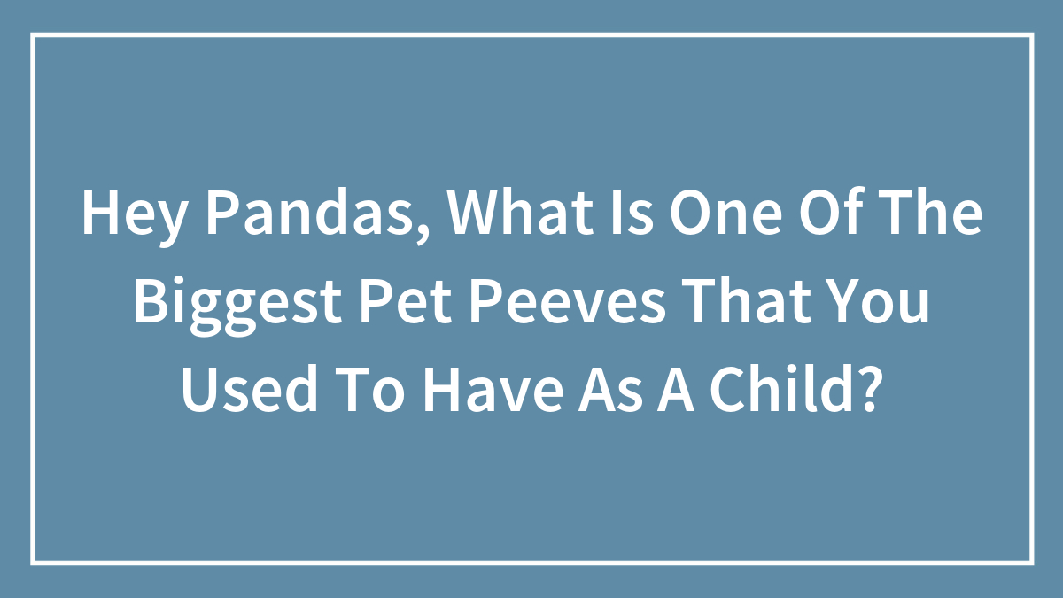 Hey Pandas, What Is One Of The Biggest Pet Peeves That You Used To Have As A Child? (Closed)