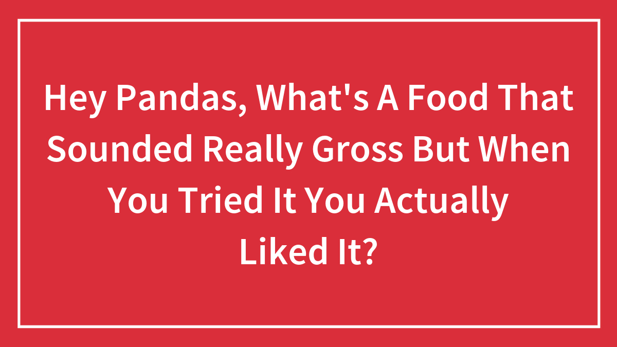 Hey Pandas, What’s A Food That Sounded Really Gross But When You Tried It You Actually Liked It? (Closed)