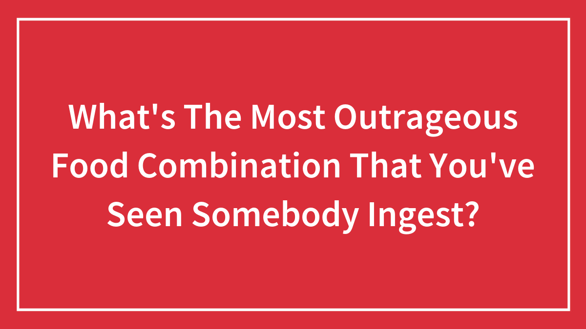What’s The Most Outrageous Food Combination That You’ve Seen Somebody Ingest?