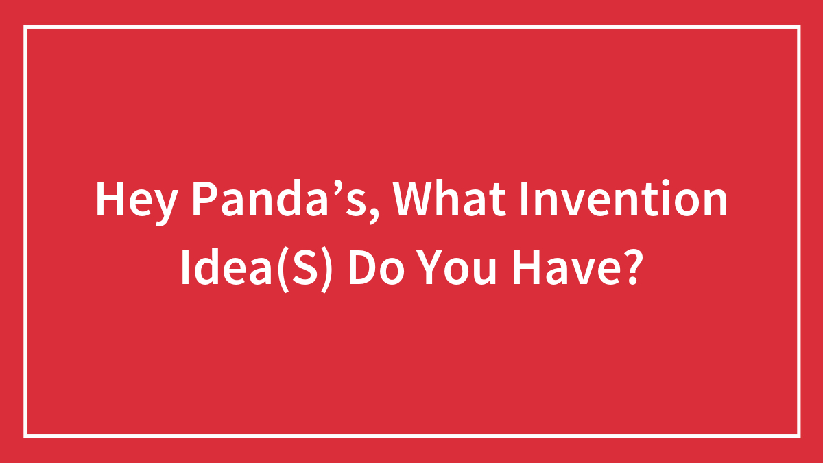 Hey Panda’s, What Invention Idea(S) Do You Have?