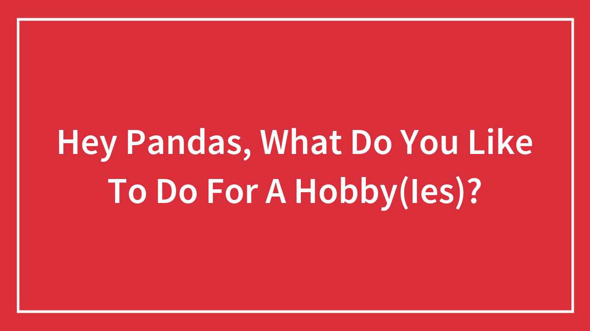 Hey Pandas, What Do You Like To Do For A Hobby(Ies)?