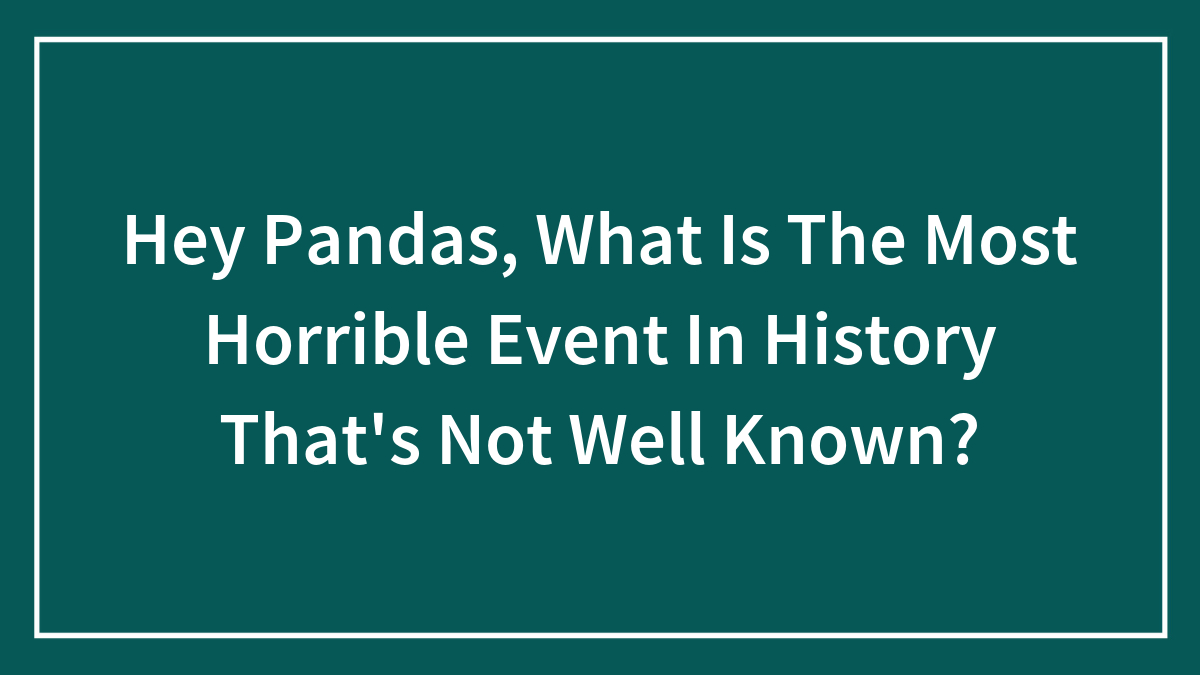 Hey Pandas, What Is The Most Horrible Event In History That’s Not Well Known? (Closed)