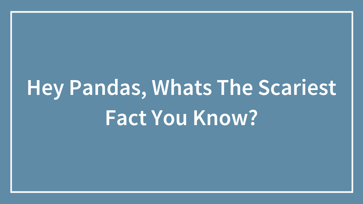 Hey Pandas, Whats The Scariest Fact You Know?