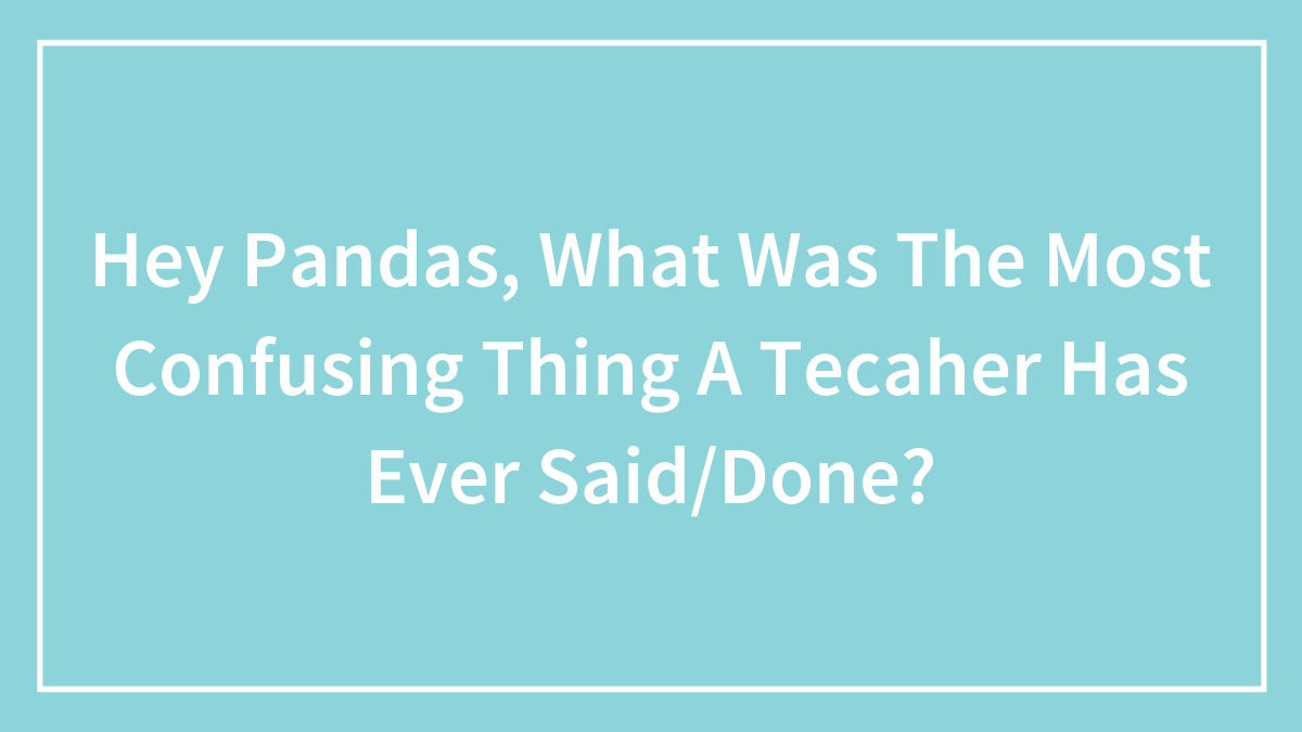 Hey Pandas, What Was The Most Confusing Thing A Tecaher Has Ever Said/Done?