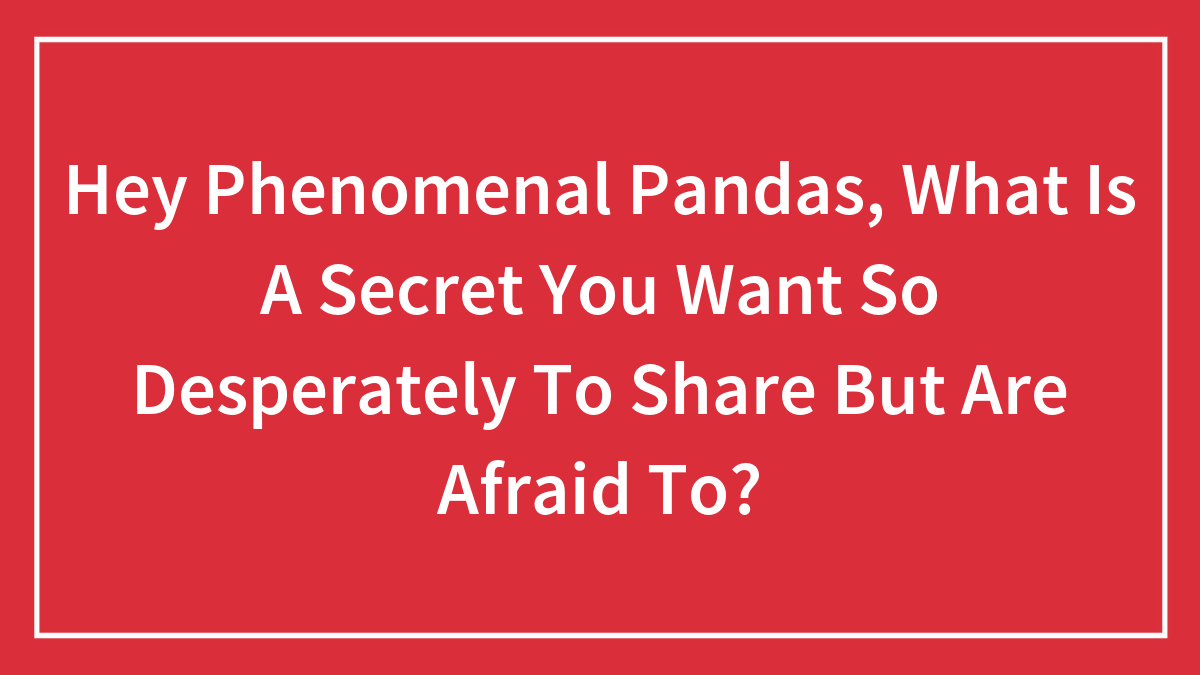 Hey Phenomenal Pandas, What Is A Secret You Want So Desperately To Share But Are Afraid To?