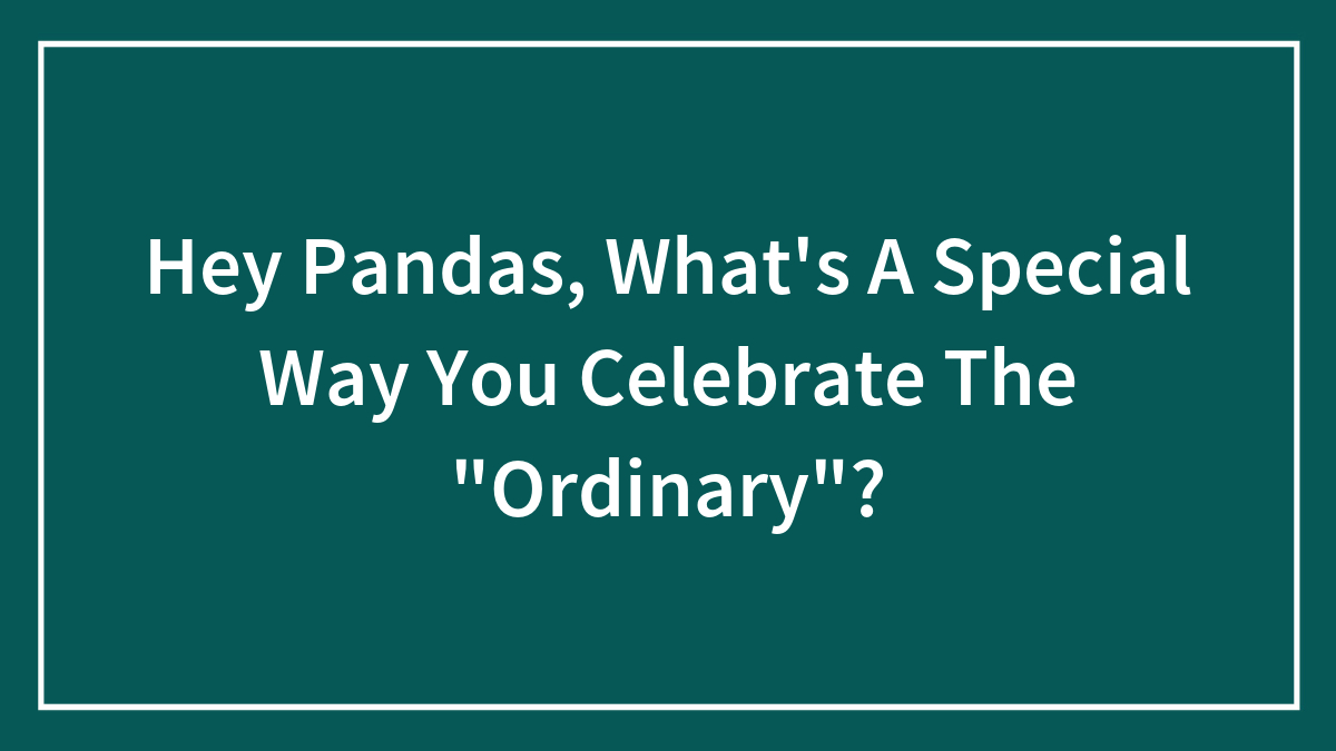 Hey Pandas, What’s A Special Way You Celebrate The “Ordinary”? (Closed)