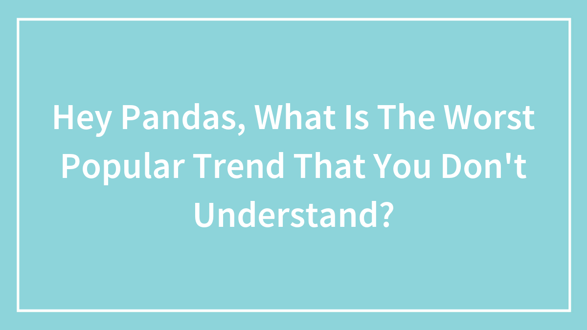 Hey Pandas, What Is The Worst Popular Trend That You Don’t Understand? (Closed)