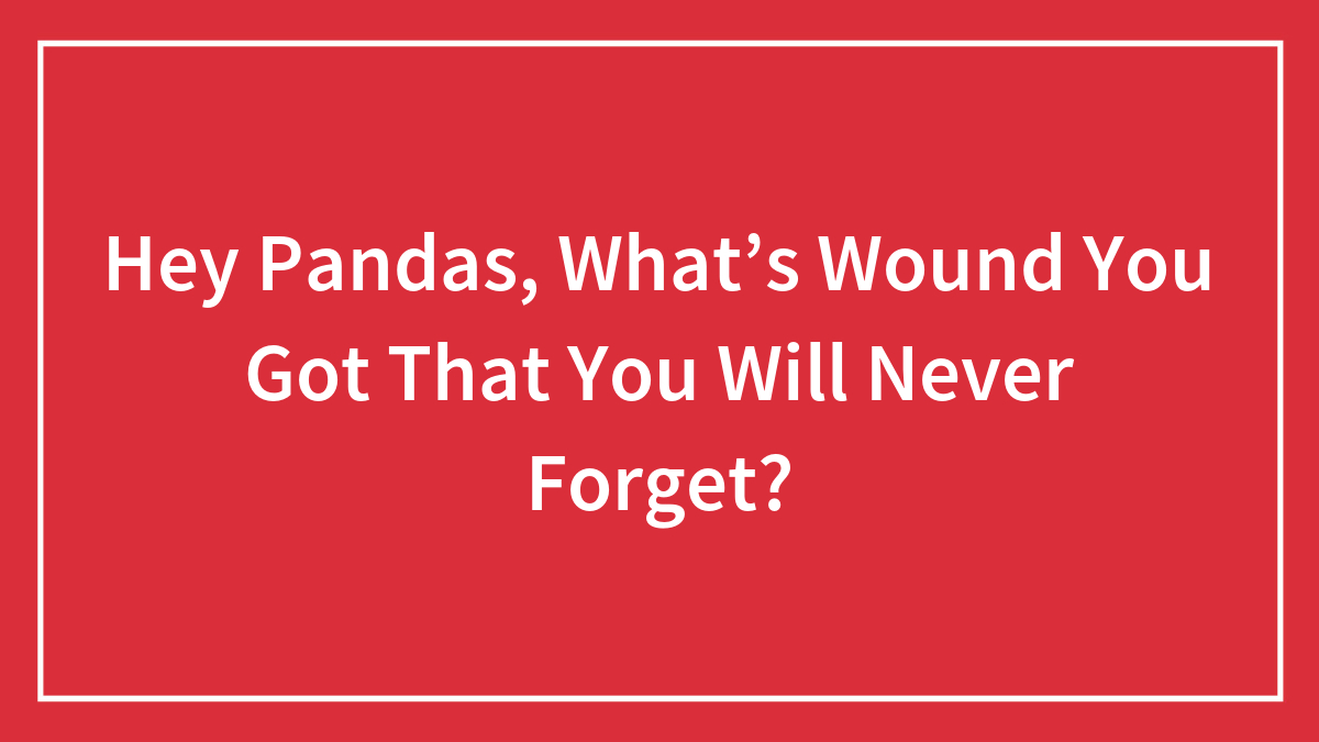 Hey Pandas, What’s Wound You Got That You Will Never Forget? (Closed)