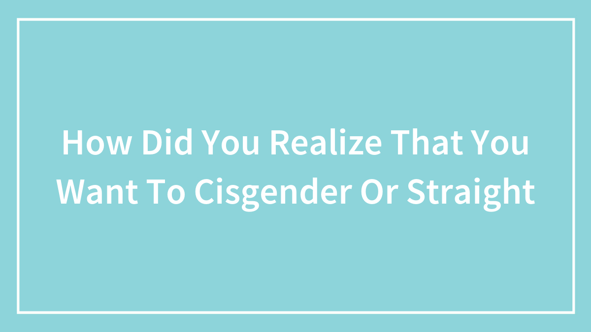 How Did You Realize That You Want To Cisgender Or Straight