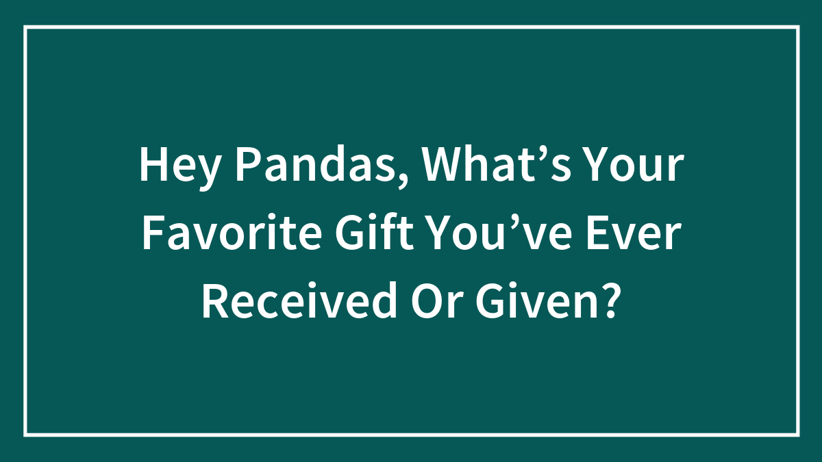 Hey Pandas, What’s Your Favorite Gift You’ve Ever Received Or Given?