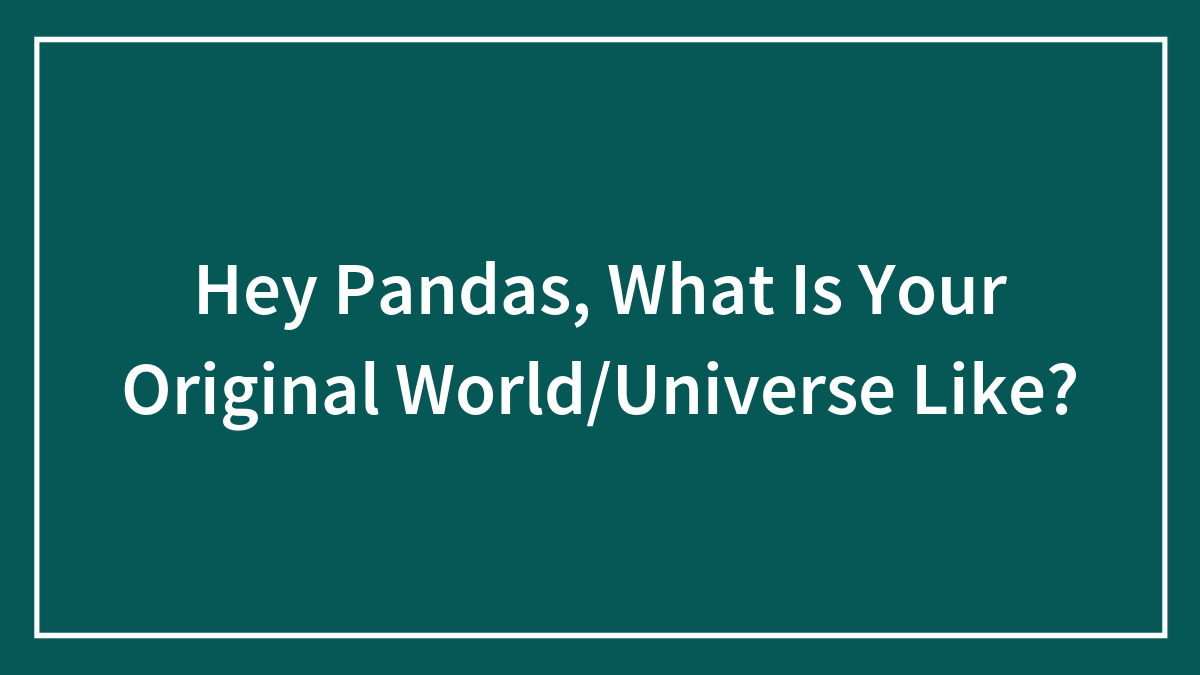 Hey Pandas, What Is Your Original World/Universe Like?