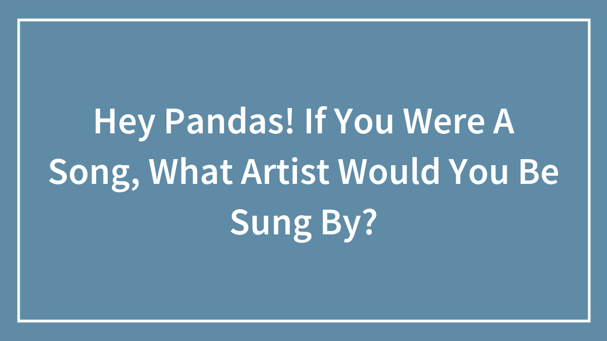 Hey Pandas! If You Were A Song, What Artist Would You Be Sung By?