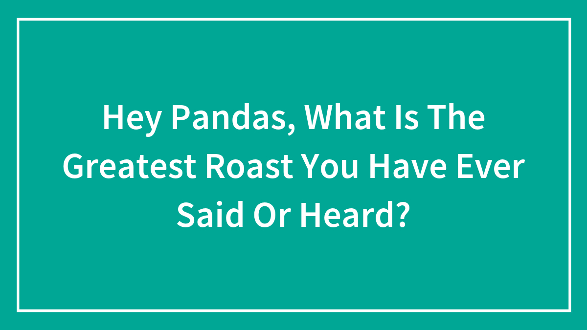 Hey Pandas, What Is The Greatest Roast You Have Ever Said Or Heard? (Closed)