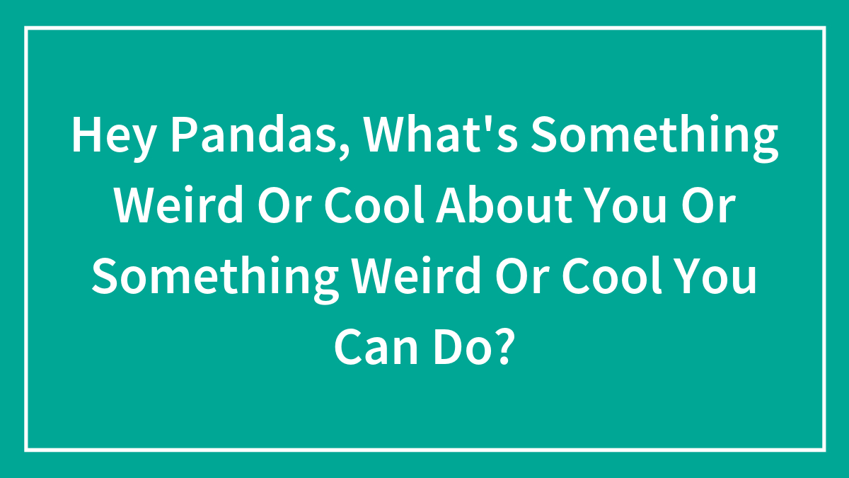 Hey Pandas, What’s Something Weird Or Cool About You Or Something Weird Or Cool You Can Do?