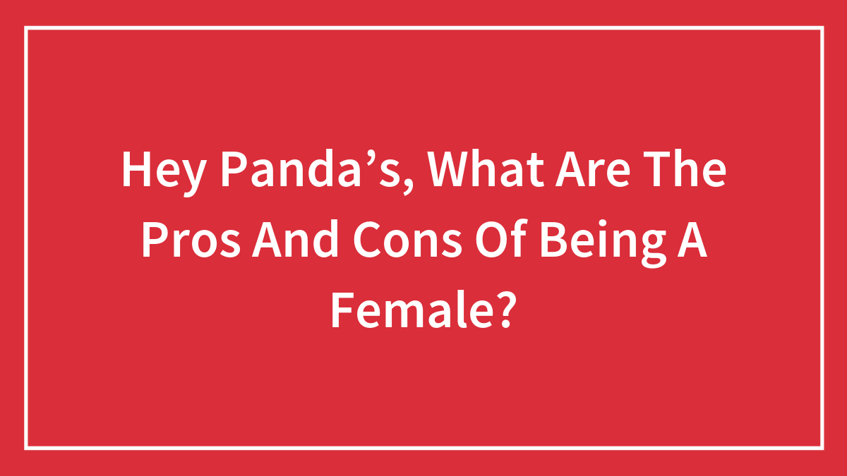 Hey Panda’s, What Are The Pros And Cons Of Being A Female?