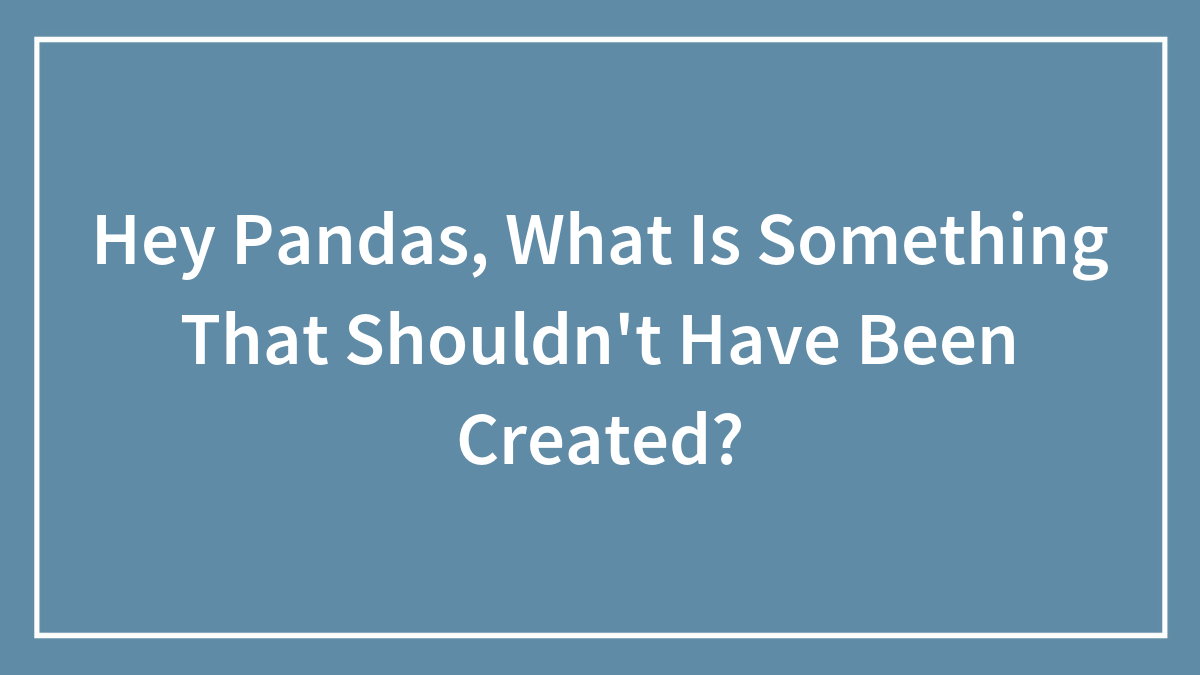 Hey Pandas, What Is Something That Shouldn’t Have Been Created? (Closed)