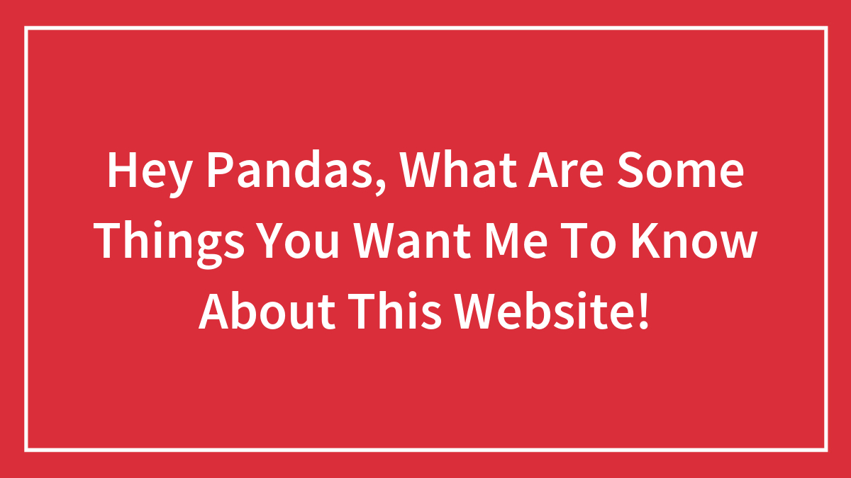 Hey Pandas, What Are Some Things You Want Me To Know About This Website!