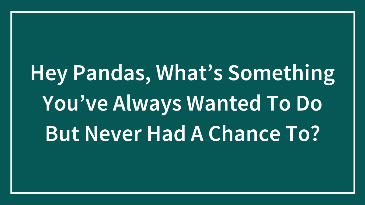 Hey Pandas, What’s Something You’ve Always Wanted To Do But Never Had A Chance To?