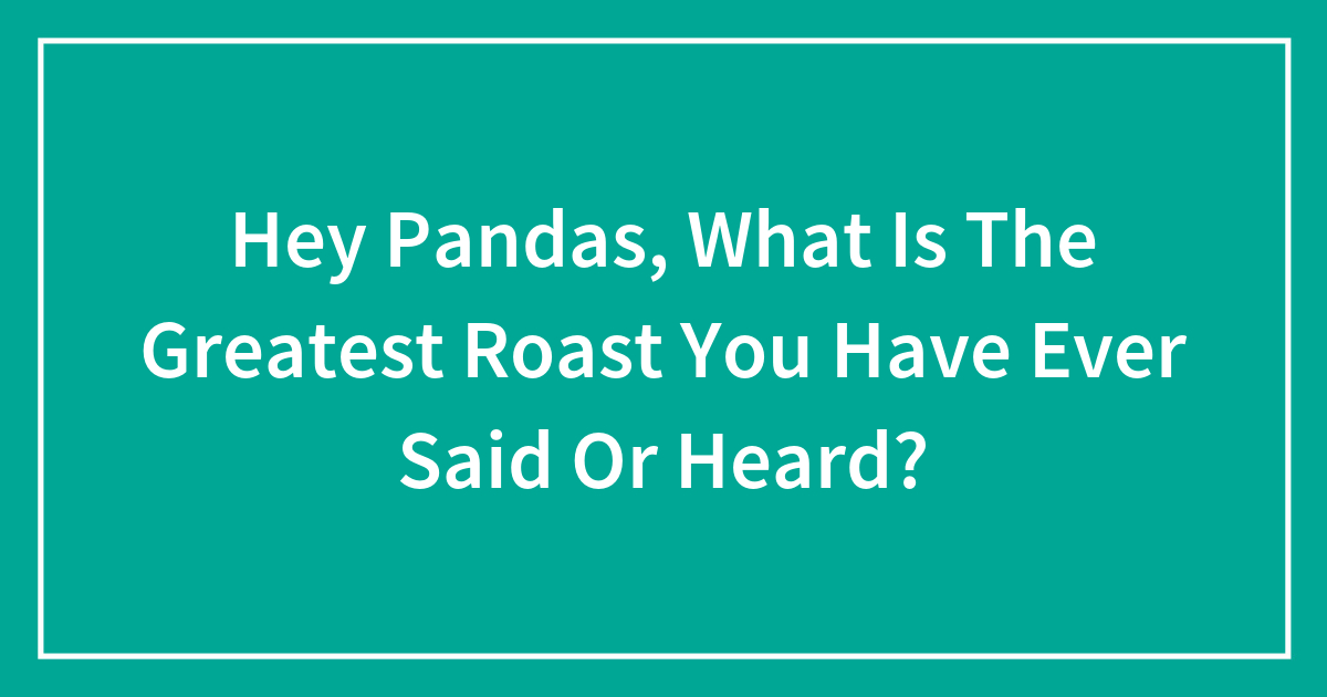 Hey Pandas, What Is The Greatest Roast You Have Ever Said Or Heard