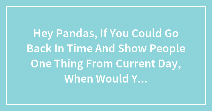Hey Pandas, If You Could Go Back In Time And Show People One Thing From Current Day, When Would You Go And What Would You Show Them?