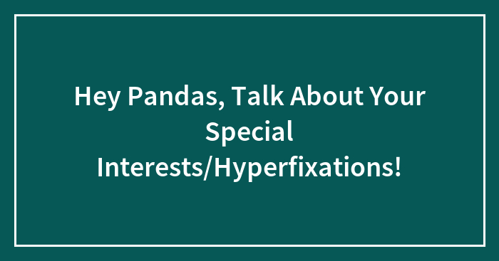 Hey Pandas, Talk About Your Special Interests/Hyperfixations!