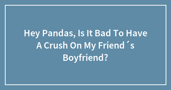 Hey Pandas, Is It Bad To Have A Crush On My Friend´s Boyfriend?