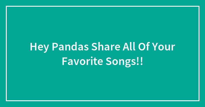 Hey Pandas Share All Of Your Favorite Songs!!