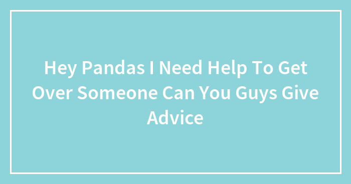 Hey Pandas I Need Help To Get Over Someone Can You Guys Give Advice