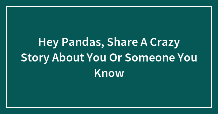 Hey Pandas, Share A Crazy Story About You Or Someone You Know (Closed)