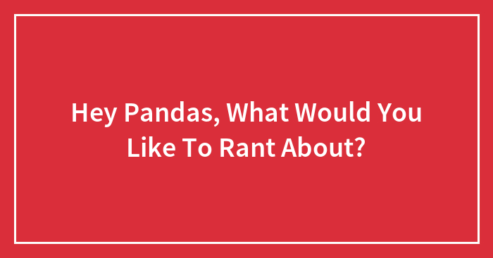 Hey Pandas, What Would You Like To Rant About? (Closed)