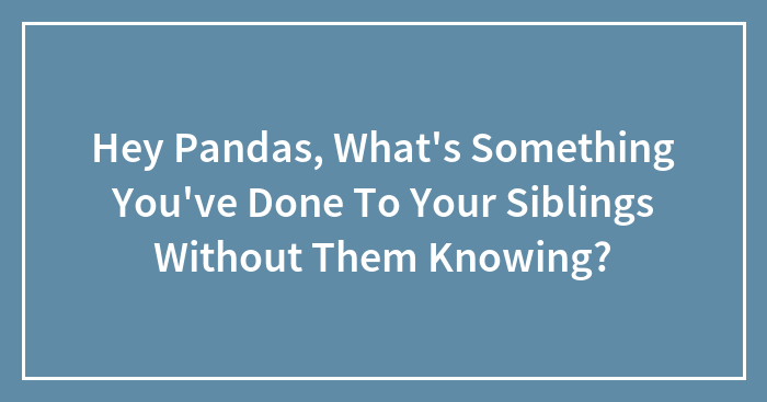 Hey Pandas, What’s Something You’ve Done To Your Siblings Without Them Knowing? (Closed)