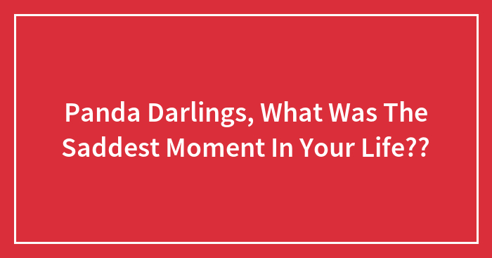 Panda Darlings, What Was The Saddest Moment In Your Life??