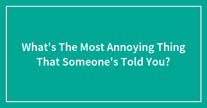 What’s The Most Annoying Thing That Someone’s Told You?