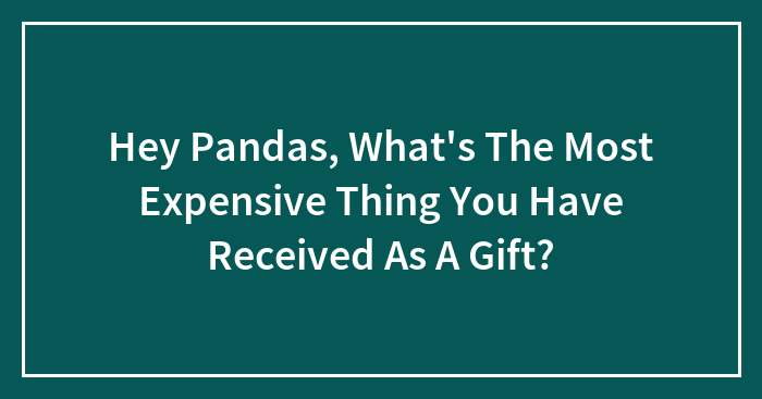 Hey Pandas, What’s The Most Expensive Thing You Have Received As A Gift?